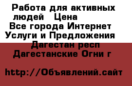 Работа для активных людей › Цена ­ 40 000 - Все города Интернет » Услуги и Предложения   . Дагестан респ.,Дагестанские Огни г.